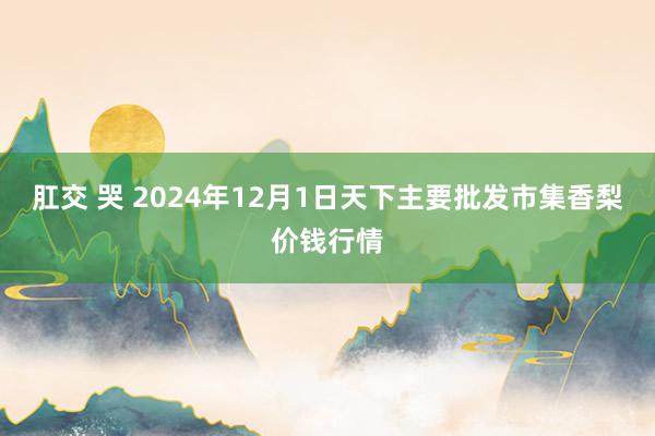 肛交 哭 2024年12月1日天下主要批发市集香梨价钱行情