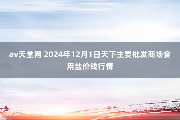 av天堂网 2024年12月1日天下主要批发商场食用盐价钱行情