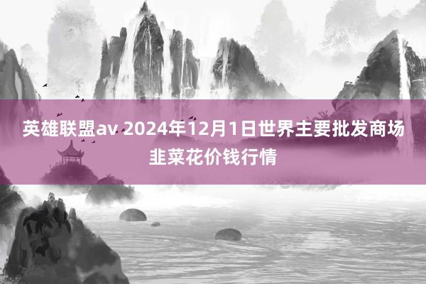 英雄联盟av 2024年12月1日世界主要批发商场韭菜花价钱行情