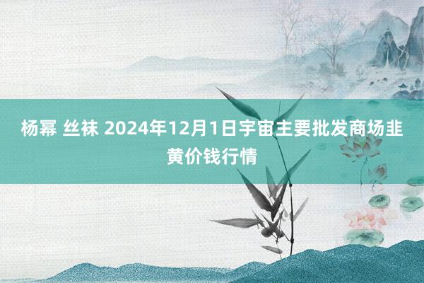 杨幂 丝袜 2024年12月1日宇宙主要批发商场韭黄价钱行情