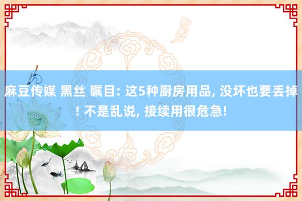 麻豆传媒 黑丝 瞩目: 这5种厨房用品， 没坏也要丢掉! 不是乱说， 接续用很危急!