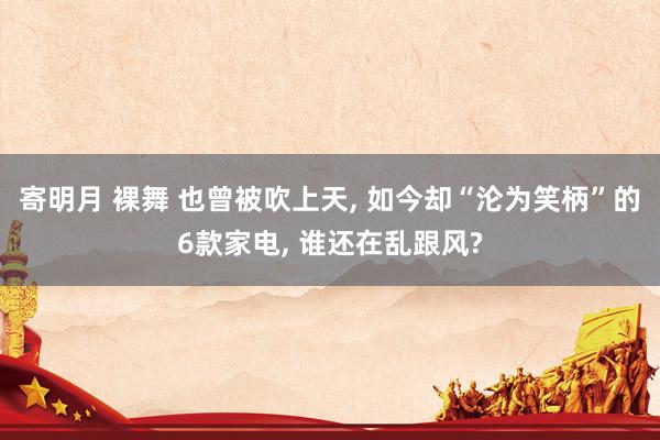 寄明月 裸舞 也曾被吹上天， 如今却“沦为笑柄”的6款家电， 谁还在乱跟风?