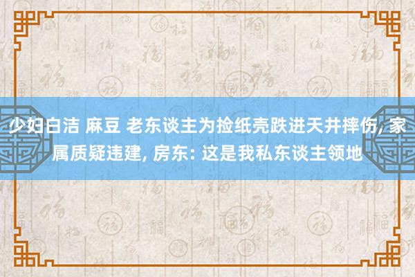 少妇白洁 麻豆 老东谈主为捡纸壳跌进天井摔伤， 家属质疑违建， 房东: 这是我私东谈主领地