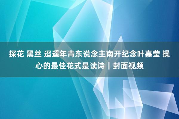 探花 黑丝 迢遥年青东说念主南开纪念叶嘉莹 操心的最佳花式是读诗｜封面视频