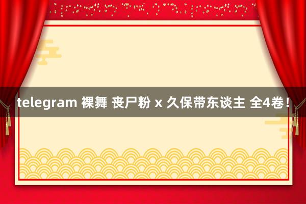 telegram 裸舞 丧尸粉 x 久保带东谈主 全4卷！