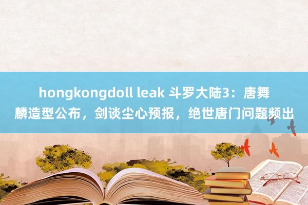 hongkongdoll leak 斗罗大陆3：唐舞麟造型公布，剑谈尘心预报，绝世唐门问题频出