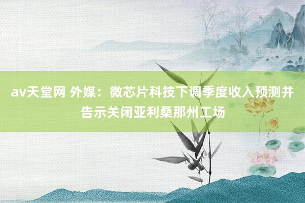 av天堂网 外媒：微芯片科技下调季度收入预测并告示关闭亚利桑那州工场