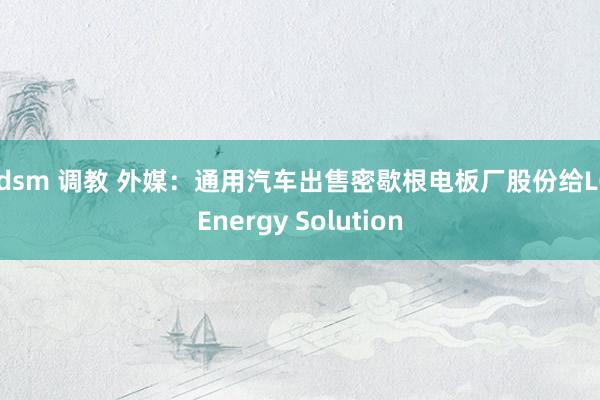 bdsm 调教 外媒：通用汽车出售密歇根电板厂股份给LG Energy Solution