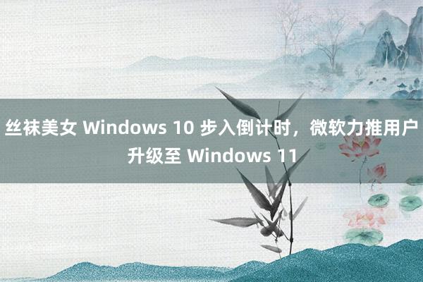 丝袜美女 Windows 10 步入倒计时，微软力推用户升级至 Windows 11