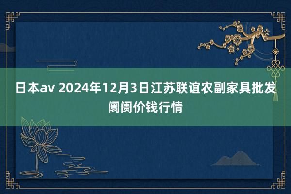 日本av 2024年12月3日江苏联谊农副家具批发阛阓价钱行情