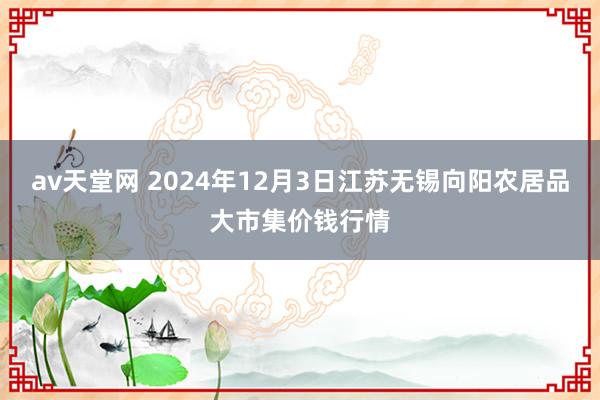 av天堂网 2024年12月3日江苏无锡向阳农居品大市集价钱行情