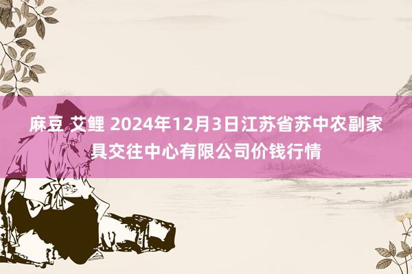 麻豆 艾鲤 2024年12月3日江苏省苏中农副家具交往中心有限公司价钱行情