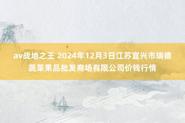 av战地之王 2024年12月3日江苏宜兴市瑞德蔬菜果品批发商场有限公司价钱行情