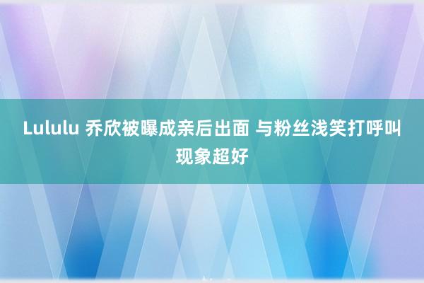 Lululu 乔欣被曝成亲后出面 与粉丝浅笑打呼叫现象超好