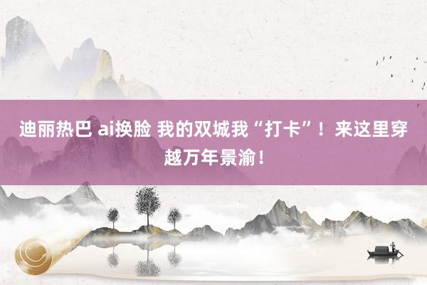 迪丽热巴 ai换脸 我的双城我“打卡”！来这里穿越万年景渝！