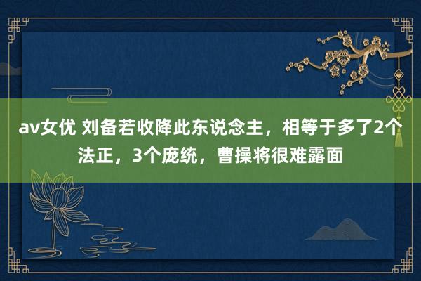 av女优 刘备若收降此东说念主，相等于多了2个法正，3个庞统，曹操将很难露面