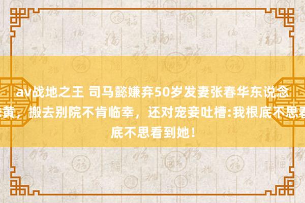 av战地之王 司马懿嫌弃50岁发妻张春华东说念主老珠黄，搬去别院不肯临幸，还对宠妾吐槽:我根底不思看到她！