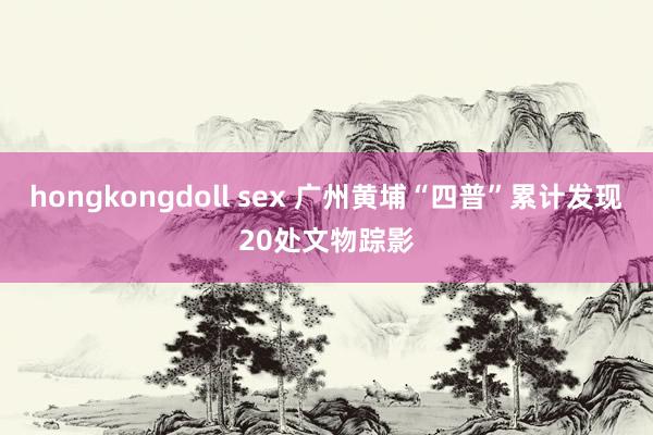 hongkongdoll sex 广州黄埔“四普”累计发现20处文物踪影