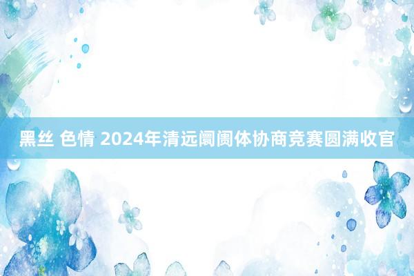 黑丝 色情 2024年清远阛阓体协商竞赛圆满收官