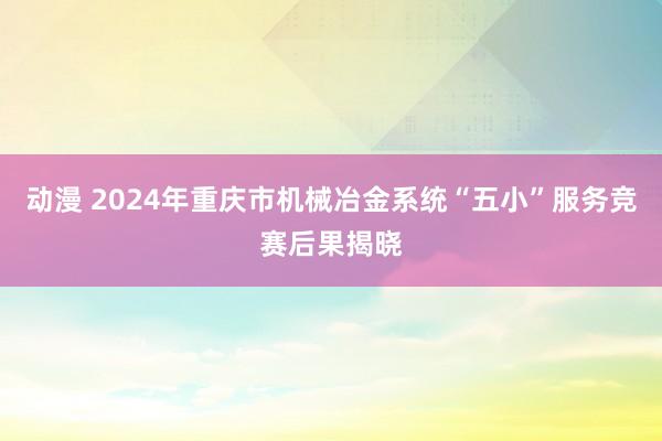 动漫 2024年重庆市机械冶金系统“五小”服务竞赛后果揭晓