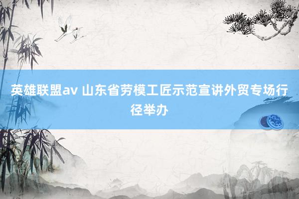 英雄联盟av 山东省劳模工匠示范宣讲外贸专场行径举办