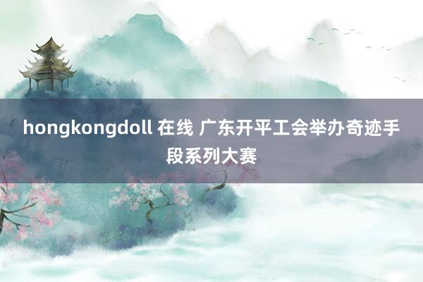 hongkongdoll 在线 广东开平工会举办奇迹手段系列大赛