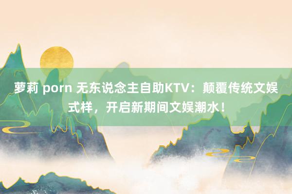 萝莉 porn 无东说念主自助KTV：颠覆传统文娱式样，开启新期间文娱潮水！