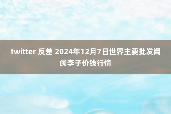 twitter 反差 2024年12月7日世界主要批发阛阓李子价钱行情