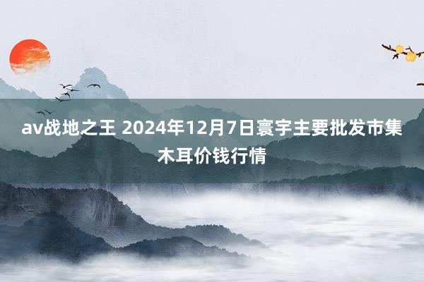 av战地之王 2024年12月7日寰宇主要批发市集木耳价钱行情