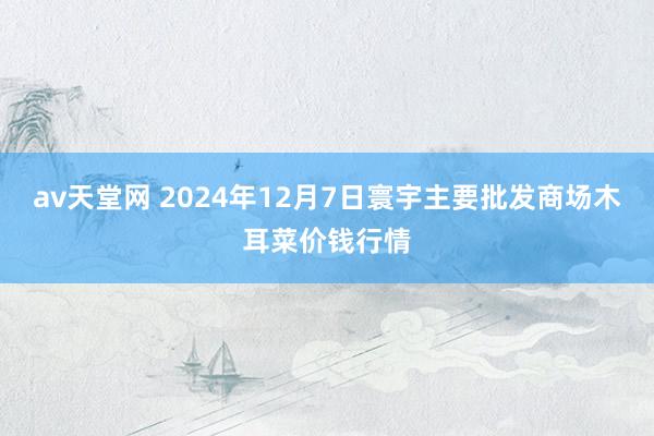 av天堂网 2024年12月7日寰宇主要批发商场木耳菜价钱行情