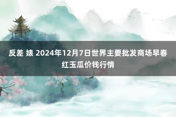 反差 婊 2024年12月7日世界主要批发商场早春红玉瓜价钱行情