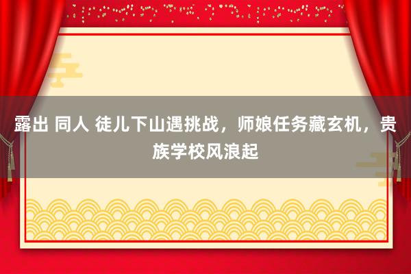 露出 同人 徒儿下山遇挑战，师娘任务藏玄机，贵族学校风浪起