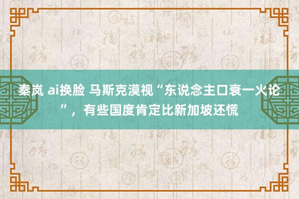 秦岚 ai换脸 马斯克漠视“东说念主口衰一火论”，有些国度肯定比新加坡还慌