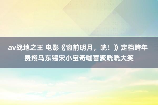 av战地之王 电影《窗前明月，咣！》定档跨年 费翔马东锡宋小宝奇咖喜聚咣咣大笑