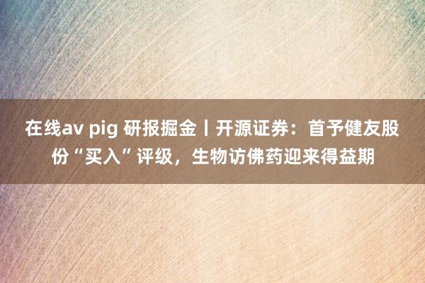 在线av pig 研报掘金丨开源证券：首予健友股份“买入”评级，生物访佛药迎来得益期