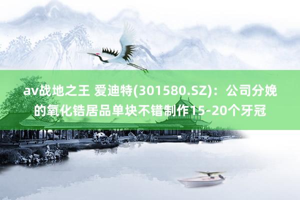 av战地之王 爱迪特(301580.SZ)：公司分娩的氧化锆居品单块不错制作15-20个牙冠