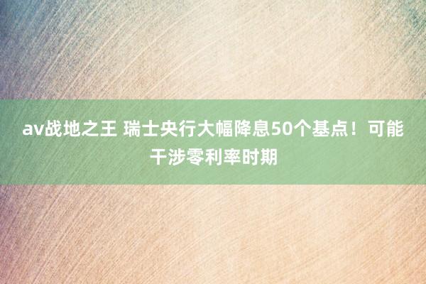 av战地之王 瑞士央行大幅降息50个基点！可能干涉零利率时期