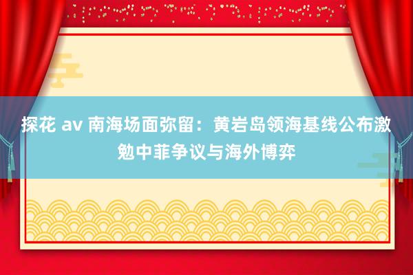 探花 av 南海场面弥留：黄岩岛领海基线公布激勉中菲争议与海外博弈