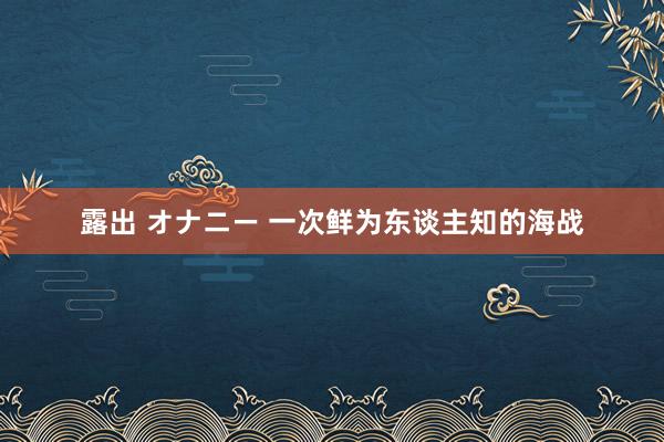 露出 オナニー 一次鲜为东谈主知的海战