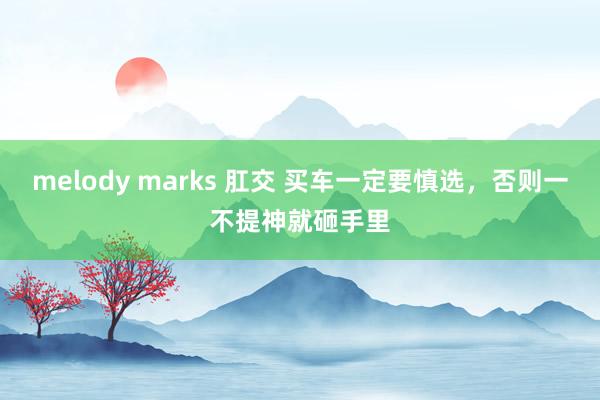 melody marks 肛交 买车一定要慎选，否则一不提神就砸手里