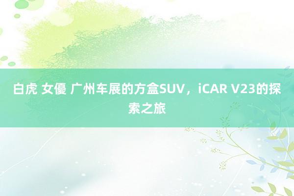 白虎 女優 广州车展的方盒SUV，iCAR V23的探索之旅