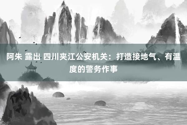 阿朱 露出 四川夹江公安机关：打造接地气、有温度的警务作事