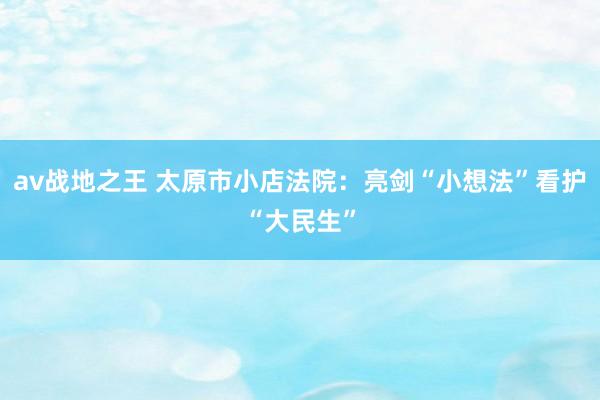 av战地之王 太原市小店法院：亮剑“小想法”看护“大民生”