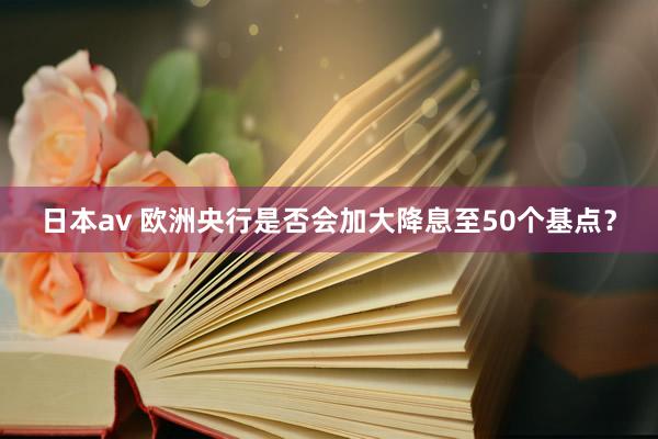 日本av 欧洲央行是否会加大降息至50个基点？