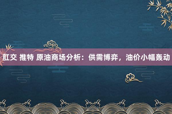 肛交 推特 原油商场分析：供需博弈，油价小幅轰动