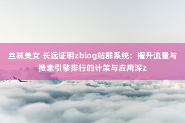 丝袜美女 长远证明zblog站群系统：擢升流量与搜索引擎排行的计策与应用深z