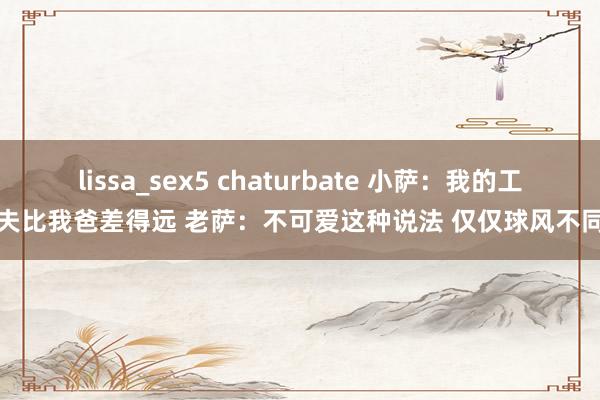 lissa_sex5 chaturbate 小萨：我的工夫比我爸差得远 老萨：不可爱这种说法 仅仅球风不同