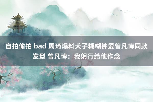 自拍偷拍 bad 周琦爆料犬子糊糊钟爱曾凡博同款发型 曾凡博：我躬行给他作念