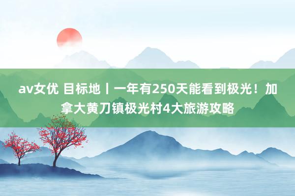 av女优 目标地丨一年有250天能看到极光！加拿大黄刀镇极光村4大旅游攻略