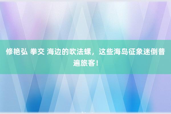 修艳弘 拳交 海边的吹法螺，这些海岛征象迷倒普遍旅客！